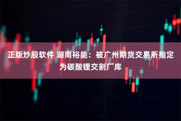 正版炒股软件 湖南裕能：被广州期货交易所指定为碳酸锂交割厂库