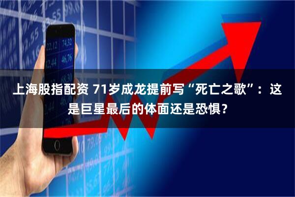 上海股指配资 71岁成龙提前写“死亡之歌”：这是巨星最后的体面还是恐惧？
