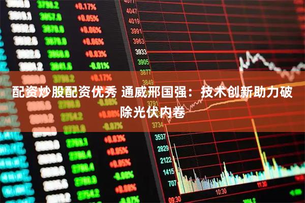 配资炒股配资优秀 通威邢国强：技术创新助力破除光伏内卷