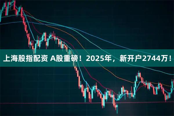 上海股指配资 A股重磅！2025年，新开户2744万！