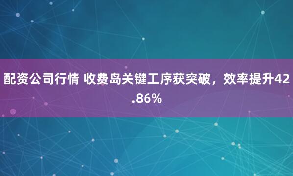 配资公司行情 收费岛关键工序获突破，效率提升42.86%
