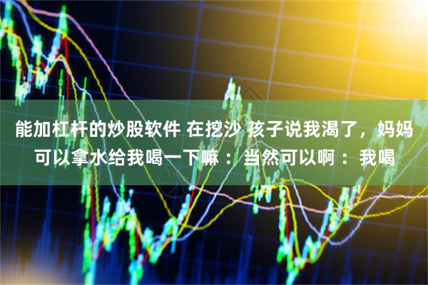 能加杠杆的炒股软件 在挖沙 孩子说我渴了，妈妈可以拿水给我喝一下嘛 ：当然可以啊 ：我喝