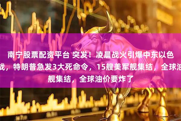 南宁股票配资平台 突发!凌晨战火引爆中东以色列不宣而战,特朗普急发3大死命令,15艘美军舰集结,全球油价要炸了