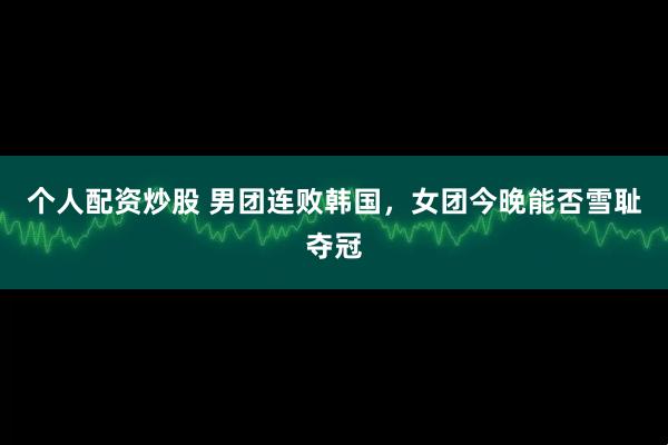 个人配资炒股 男团连败韩国，女团今晚能否雪耻夺冠