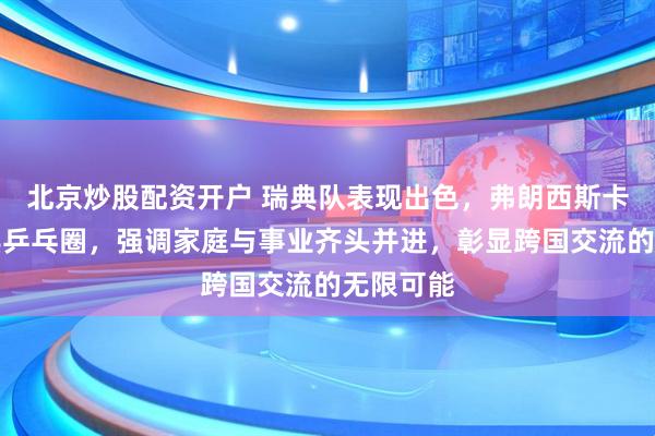 北京炒股配资开户 瑞典队表现出色，弗朗西斯卡融入瑞典乒乓圈，强调家庭与事业齐头并进，彰显跨国交流的无限可能