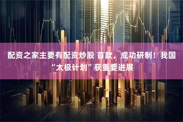配资之家主要有配资炒股 首款，成功研制！我国“太极计划”获重要进展