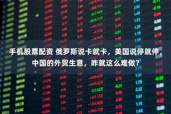 手机股票配资 俄罗斯说卡就卡，美国说停就停，中国的外贸生意，咋就这么难做？